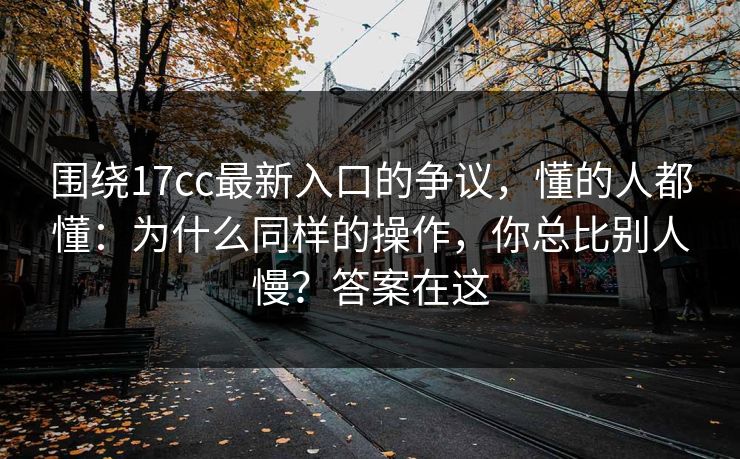 围绕17cc最新入口的争议,懂的人都懂:为什么同样的操作,你总比别人慢?答案在这