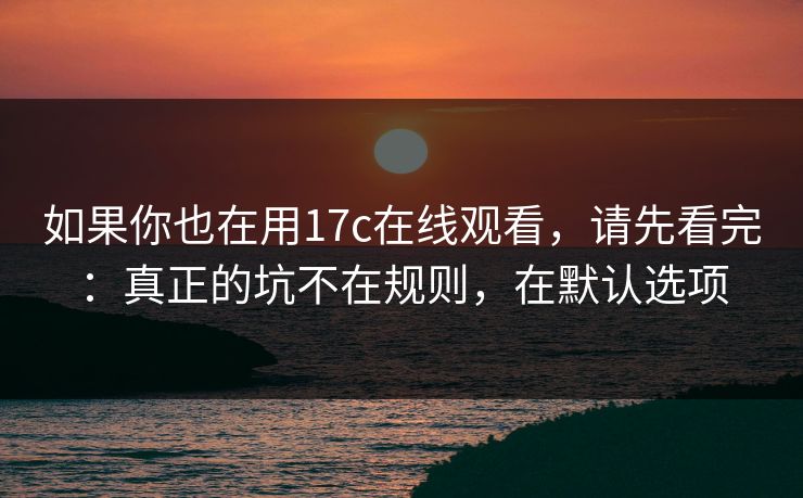 如果你也在用17c在线观看，请先看完：真正的坑不在规则，在默认选项
