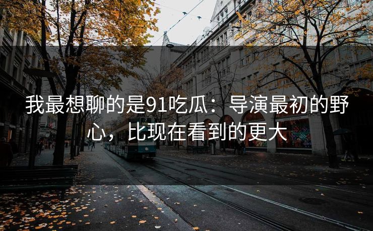 我最想聊的是91吃瓜:导演最初的野心,比现在看到的更大