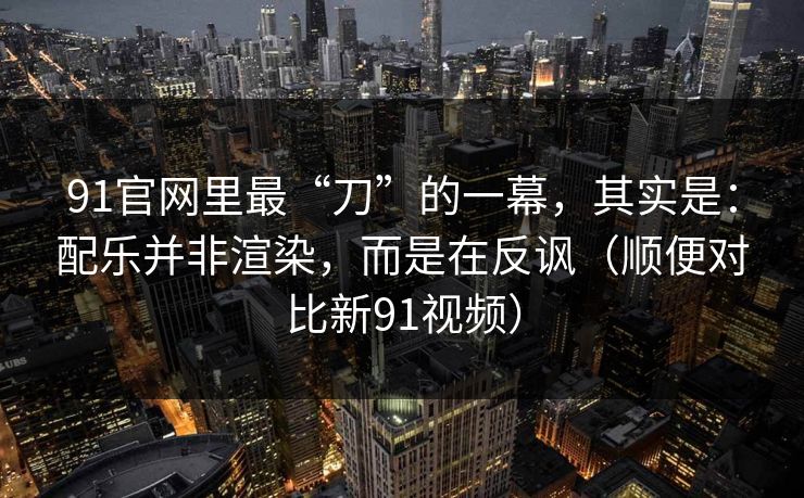 91官网里最“刀”的一幕，其实是：配乐并非渲染，而是在反讽（顺便对比新91视频）