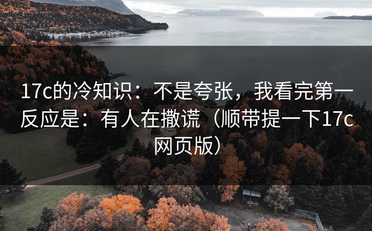 17c的冷知识:不是夸张,我看完第一反应是:有人在撒谎(顺带提一下17c网页版)