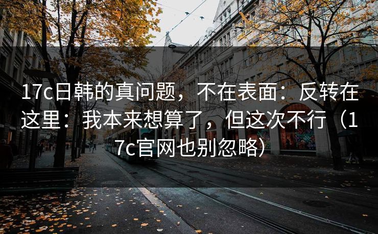 17c日韩的真问题，不在表面：反转在这里：我本来想算了，但这次不行（17c官网也别忽略）