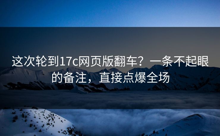 这次轮到17c网页版翻车?一条不起眼的备注,直接点爆全场