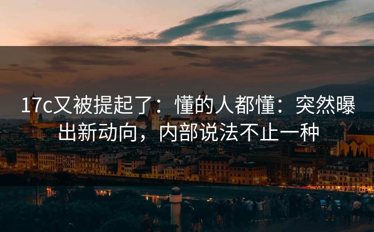 17c又被提起了：懂的人都懂：突然曝出新动向，内部说法不止一种