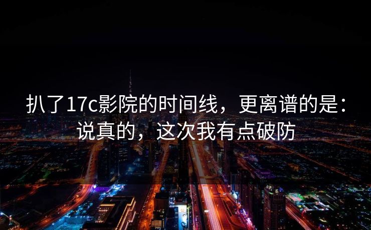 扒了17c影院的时间线,更离谱的是:说真的,这次我有点破防