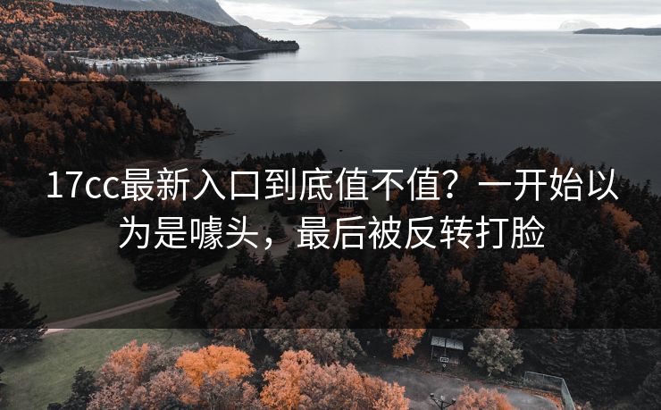 17cc最新入口到底值不值?一开始以为是噱头,最后被反转打脸