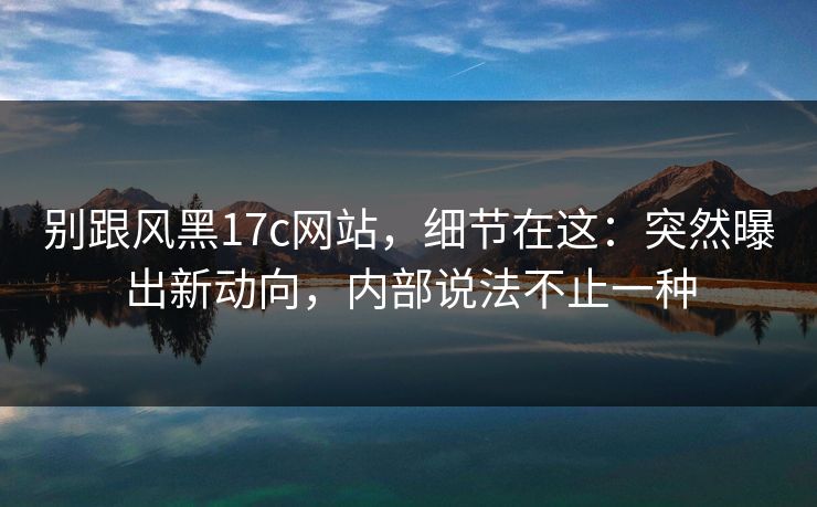 别跟风黑17c网站，细节在这：突然曝出新动向，内部说法不止一种