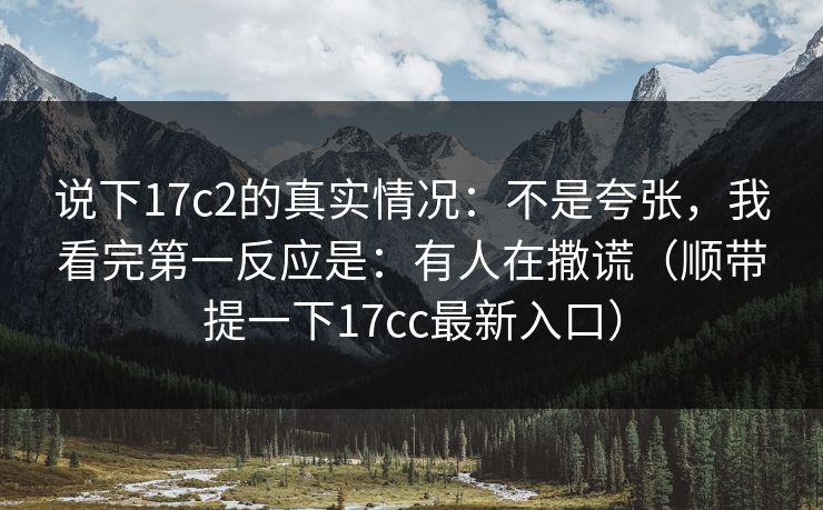 说下17c2的真实情况：不是夸张，我看完第一反应是：有人在撒谎（顺带提一下17cc最新入口）