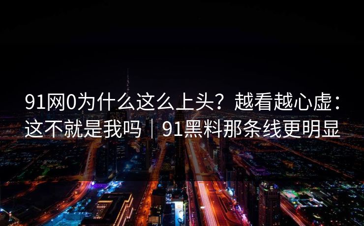 91网0为什么这么上头?越看越心虚:这不就是我吗|91黑料那条线更明显
