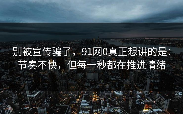 别被宣传骗了，91网0真正想讲的是：节奏不快，但每一秒都在推进情绪