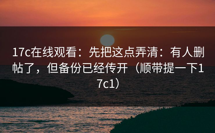 17c在线观看：先把这点弄清：有人删帖了，但备份已经传开（顺带提一下17c1）