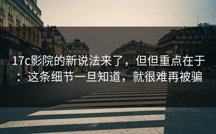17c影院的新说法来了，但但重点在于：这条细节一旦知道，就很难再被骗