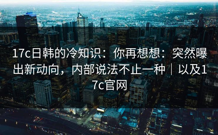 17c日韩的冷知识：你再想想：突然曝出新动向，内部说法不止一种｜以及17c官网