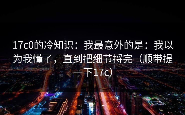 17c0的冷知识：我最意外的是：我以为我懂了，直到把细节捋完（顺带提一下17c）