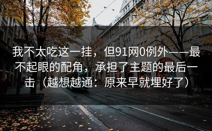 我不太吃这一挂，但91网0例外——最不起眼的配角，承担了主题的最后一击（越想越通：原来早就埋好了）