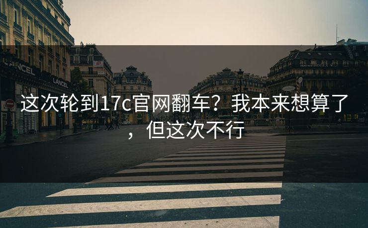 这次轮到17c官网翻车?我本来想算了,但这次不行