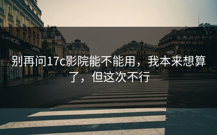 别再问17c影院能不能用，我本来想算了，但这次不行