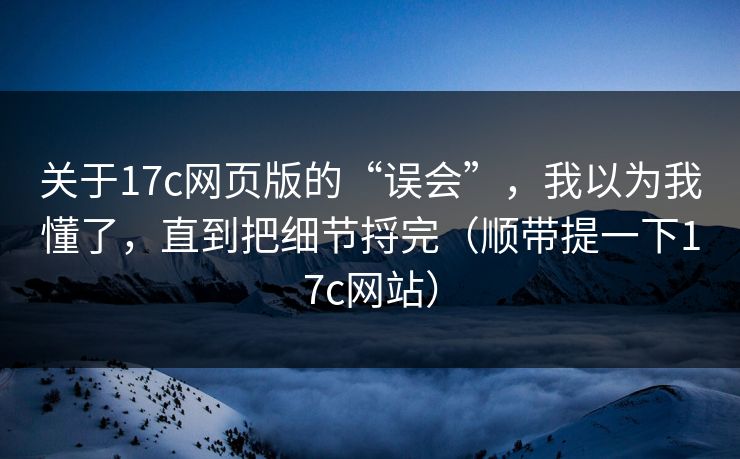 关于17c网页版的“误会”，我以为我懂了，直到把细节捋完（顺带提一下17c网站）