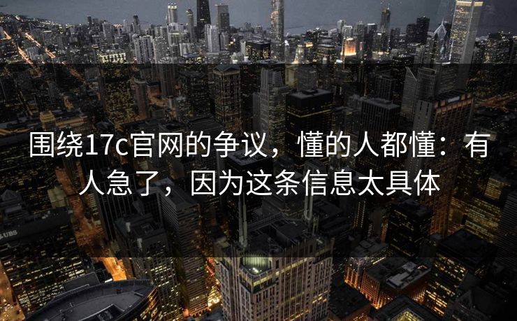 围绕17c官网的争议，懂的人都懂：有人急了，因为这条信息太具体