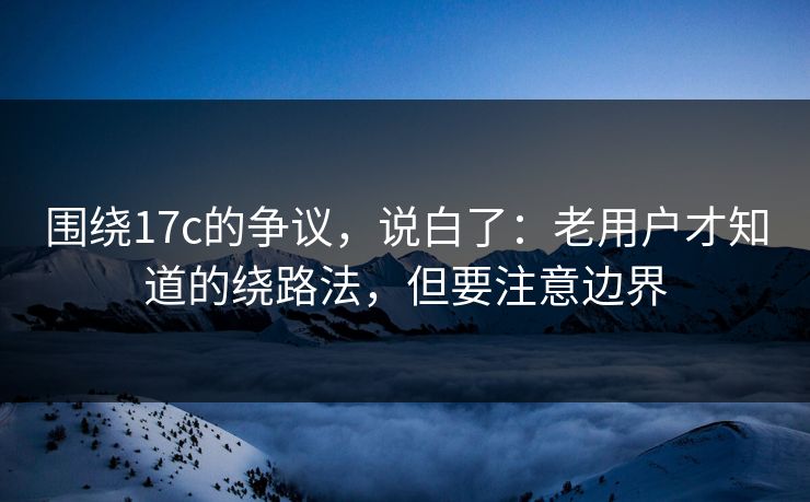 围绕17c的争议,说白了:老用户才知道的绕路法,但要注意边界