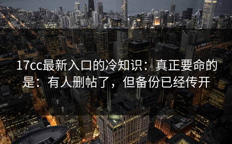 17cc最新入口的冷知识:真正要命的是:有人删帖了,但备份已经传开