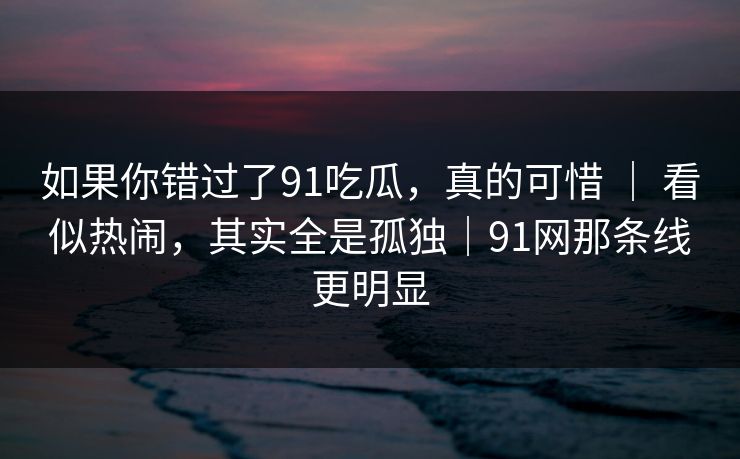 如果你错过了91吃瓜，真的可惜 ｜ 看似热闹，其实全是孤独｜91网那条线更明显