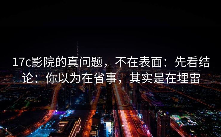 17c影院的真问题,不在表面:先看结论:你以为在省事,其实是在埋雷