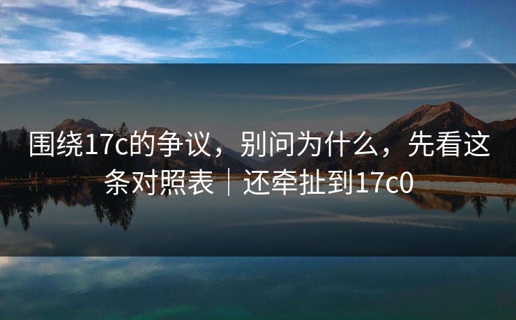 围绕17c的争议,别问为什么,先看这条对照表|还牵扯到17c0