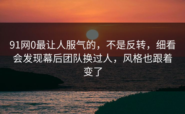 91网0最让人服气的,不是反转,细看会发现幕后团队换过人,风格也跟着变了