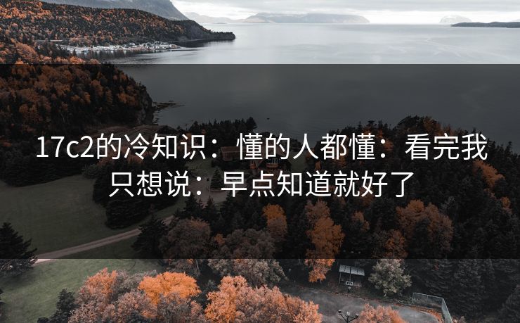 17c2的冷知识：懂的人都懂：看完我只想说：早点知道就好了