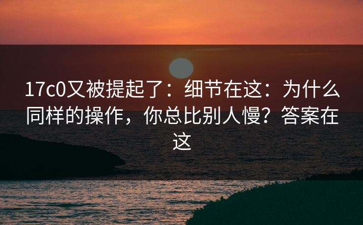 17c0又被提起了:细节在这:为什么同样的操作,你总比别人慢?答案在这