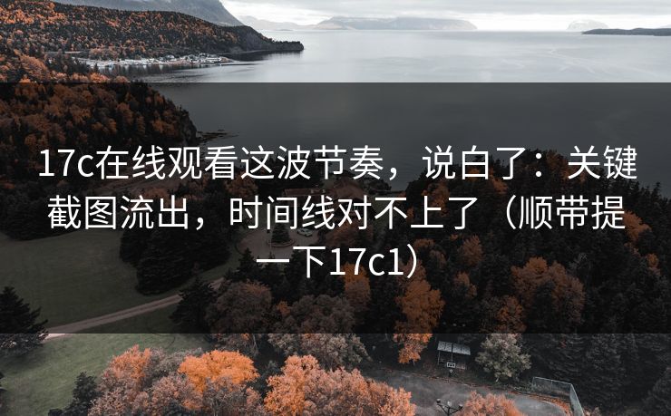 17c在线观看这波节奏,说白了:关键截图流出,时间线对不上了(顺带提一下17c1)