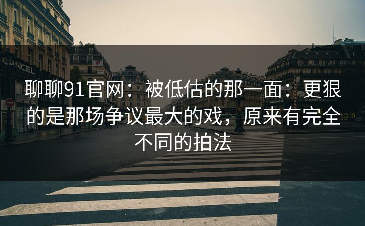 聊聊91官网:被低估的那一面:更狠的是那场争议最大的戏,原来有完全不同的拍法
