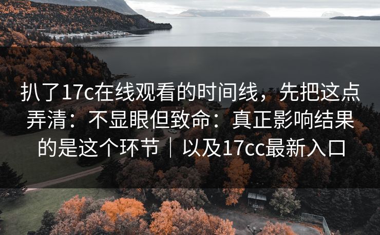 扒了17c在线观看的时间线,先把这点弄清:不显眼但致命:真正影响结果的是这个环节|以及17cc最新入口