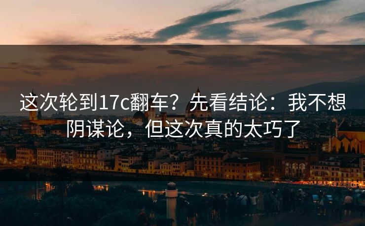 这次轮到17c翻车?先看结论:我不想阴谋论,但这次真的太巧了