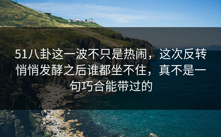 51八卦这一波不只是热闹,这次反转悄悄发酵之后谁都坐不住,真不是一句巧合能带过的