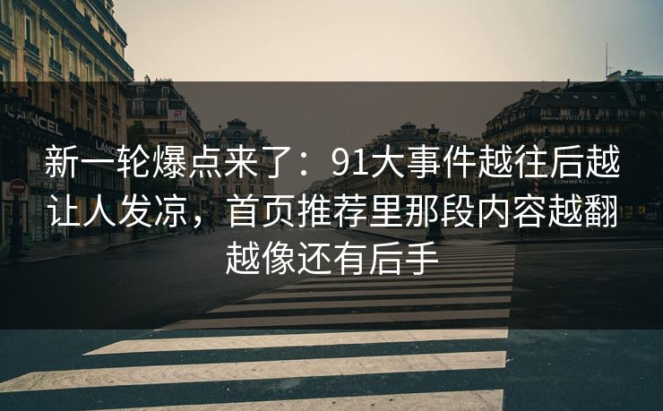 新一轮爆点来了：91大事件越往后越让人发凉，首页推荐里那段内容越翻越像还有后手