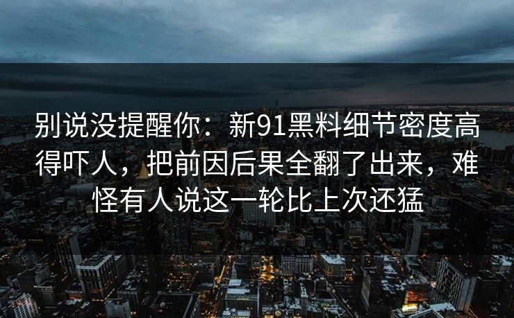 别说没提醒你：新91黑料细节密度高得吓人，把前因后果全翻了出来，难怪有人说这一轮比上次还猛